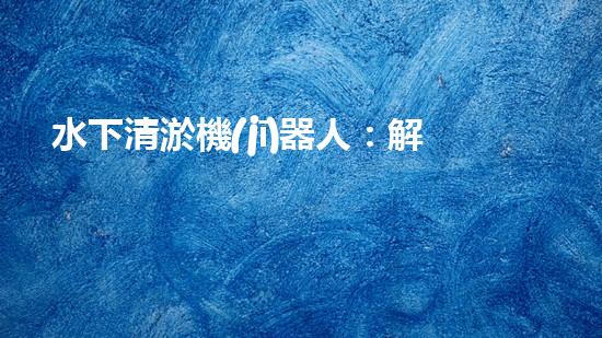 水下清淤機(jī)器人：解放沉默的管道，重現(xiàn)流動(dòng)的力量！